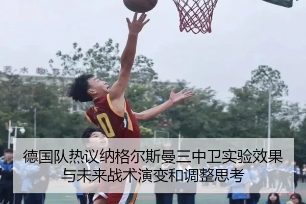 德国队热议纳格尔斯曼三中卫实验效果与未来战术演变和调整思考