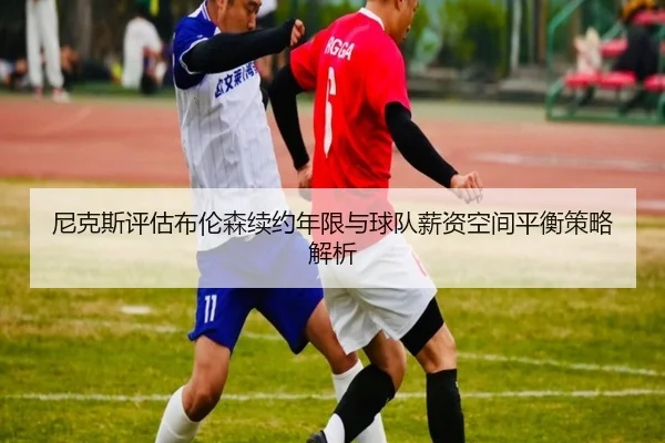 尼克斯评估布伦森续约年限与球队薪资空间平衡策略解析