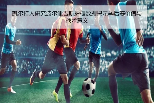 凯尔特人研究波尔津吉斯护框数据揭示季后赛价值与战术意义