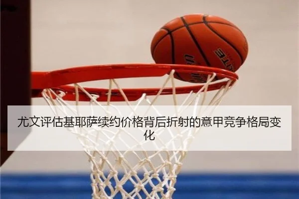 尤文评估基耶萨续约价格背后折射的意甲竞争格局变化