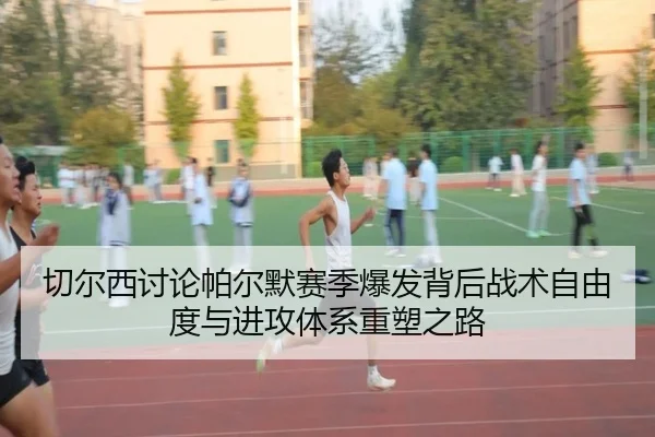 切尔西讨论帕尔默赛季爆发背后战术自由度与进攻体系重塑之路