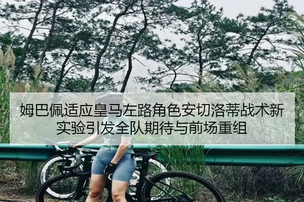 姆巴佩适应皇马左路角色安切洛蒂战术新实验引发全队期待与前场重组