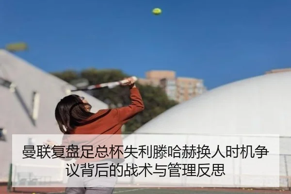 曼联复盘足总杯失利滕哈赫换人时机争议背后的战术与管理反思