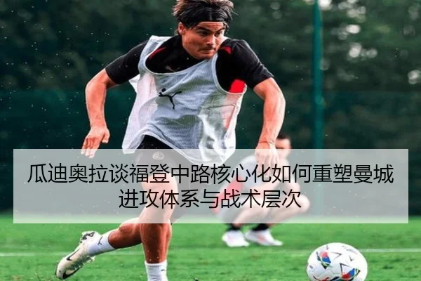 瓜迪奥拉谈福登中路核心化如何重塑曼城进攻体系与战术层次